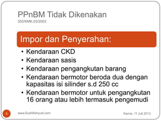 PPnBM Tidak Dikenakan
355/KMK.03/2003
Kamis, 11 Juli 2013www.DudiWahyudi.com5
Impor dan Penyerahan:
• Kendaraan CKD
• Kendaraan sasis
• Kendaraan pengangkutan barang
• Kendaraan bermotor beroda dua dengan
kapasitas isi silinder s.d 250 cc
• Kendaraan bermotor untuk pengangkutan
16 orang atau lebih termasuk pengemudi
 