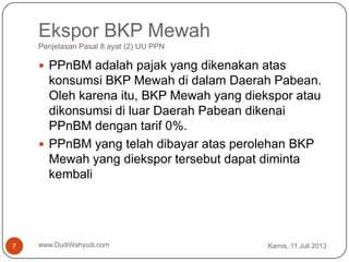Ekspor BKP Mewah
Penjelasan Pasal 8 ayat (2) UU PPN
Kamis, 11 Juli 2013www.DudiWahyudi.com7
 PPnBM adalah pajak yang dikenakan atas
konsumsi BKP Mewah di dalam Daerah Pabean.
Oleh karena itu, BKP Mewah yang diekspor atau
dikonsumsi di luar Daerah Pabean dikenai
PPnBM dengan tarif 0%.
 PPnBM yang telah dibayar atas perolehan BKP
Mewah yang diekspor tersebut dapat diminta
kembali
 