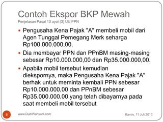 Contoh Ekspor BKP Mewah
Penjelasan Pasal 10 ayat (3) UU PPN
Kamis, 11 Juli 2013www.DudiWahyudi.com8
 Pengusaha Kena Pajak "A" membeli mobil dari
Agen Tunggal Pemegang Merk seharga
Rp100.000.000,00.
 Dia membayar PPN dan PPnBM masing-masing
sebesar Rp10.000.000,00 dan Rp35.000.000,00.
 Apabila mobil tersebut kemudian
diekspornya, maka Pengusaha Kena Pajak "A"
berhak untuk meminta kembali PPN sebesar
Rp10.000.000,00 dan PPnBM sebesar
Rp35.000.000,00 yang telah dibayarnya pada
saat membeli mobil tersebut
 