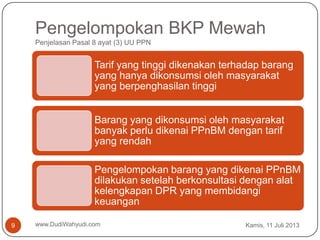 Pengelompokan BKP Mewah
Penjelasan Pasal 8 ayat (3) UU PPN
Kamis, 11 Juli 2013www.DudiWahyudi.com9
Tarif yang tinggi dikenakan terhadap barang
yang hanya dikonsumsi oleh masyarakat
yang berpenghasilan tinggi
Barang yang dikonsumsi oleh masyarakat
banyak perlu dikenai PPnBM dengan tarif
yang rendah
Pengelompokan barang yang dikenai PPnBM
dilakukan setelah berkonsultasi dengan alat
kelengkapan DPR yang membidangi
keuangan
 