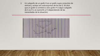 Un subgrafo de un grafo G es un grafo cuyos conjuntos de
vértices y aristas son subconjuntos de los de G. Se dice
que un grafo G contiene a otro grafo H si algún subgrafo
de G es H o es isomorfo a H (dependiendo de las
necesidades de la situación).
i)
 
