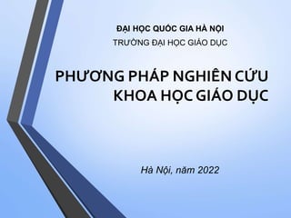 PHƯƠNG PHÁP NGHIÊN CỨU
KHOA HỌC GIÁO DỤC
Hà Nội, năm 2022
ĐẠI HỌC QUỐC GIA HÀ NỘI
TRƯỜNG ĐẠI HỌC GIÁO DỤC
 