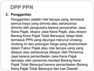 DPP PPN 
2. Penggantian 
Penggantian adalah nilai berupa uang, termasuk 
semua biaya yang diminta atau seharusnya 
diminta oleh pengusaha karena penyerahan Jasa 
Kena Pajak, ekspor Jasa Kena Pajak, atau ekspor 
Barang Kena Pajak Tidak Berwujud, tetapi tidak 
termasuk PPN yang dipungut menurut Undang- 
Undang ini dan potongan harga yang dicantumkan 
dalam Faktur Pajak atau nilai berupa uang yang 
dibayar atau seharusnya dibayar oleh Penerima 
Jasa karena pemanfaatan Jasa Kena Pajak 
dan/atau oleh penerima manfaat Barang Kena 
Pajak Tidak Berwujud karena pemanfaatan Barang 
Kena Pajak Tidak Berwujud dari luar Daerah 
 