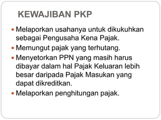 KEWAJIBAN PKP 
 Melaporkan usahanya untuk dikukuhkan 
sebagai Pengusaha Kena Pajak. 
 Memungut pajak yang terhutang. 
 Menyetorkan PPN yang masih harus 
dibayar dalam hal Pajak Keluaran lebih 
besar daripada Pajak Masukan yang 
dapat dikreditkan. 
 Melaporkan penghitungan pajak. 
 