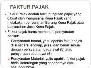 FAKTUR PAJAK 
 Faktur Pajak adalah bukti pungutan pajak yang 
dibuat oleh Pengusaha Kena Pajak yang 
melakukan penyerahan Barang Kena Pajak atau 
penyerahan Jasa Kena Pajak. 
 Faktur pajak harus memenuhi persyaratan 
berikut: 
1.Persyaratan formal, yaitu apabila faktur pajak 
diisi secara lengkap, jelas, dan benar sesuai 
dengan persyaratan pada ayat (5) atau 
persyaratan pada ayat (6). 
2.Persyaratan Material, yaitu apabila faktur pajak 
berisi keterangan yang sebenarnya atau 
sesungguhnya. 
 