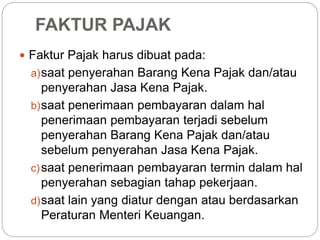 FAKTUR PAJAK 
 Faktur Pajak harus dibuat pada: 
a)saat penyerahan Barang Kena Pajak dan/atau 
penyerahan Jasa Kena Pajak. 
b)saat penerimaan pembayaran dalam hal 
penerimaan pembayaran terjadi sebelum 
penyerahan Barang Kena Pajak dan/atau 
sebelum penyerahan Jasa Kena Pajak. 
c)saat penerimaan pembayaran termin dalam hal 
penyerahan sebagian tahap pekerjaan. 
d)saat lain yang diatur dengan atau berdasarkan 
Peraturan Menteri Keuangan. 
 
