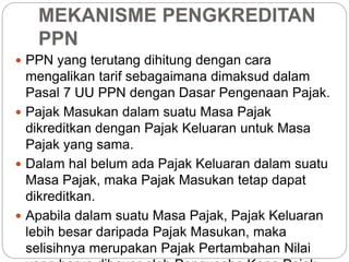 MEKANISME PENGKREDITAN 
PPN 
 PPN yang terutang dihitung dengan cara 
mengalikan tarif sebagaimana dimaksud dalam 
Pasal 7 UU PPN dengan Dasar Pengenaan Pajak. 
 Pajak Masukan dalam suatu Masa Pajak 
dikreditkan dengan Pajak Keluaran untuk Masa 
Pajak yang sama. 
 Dalam hal belum ada Pajak Keluaran dalam suatu 
Masa Pajak, maka Pajak Masukan tetap dapat 
dikreditkan. 
 Apabila dalam suatu Masa Pajak, Pajak Keluaran 
lebih besar daripada Pajak Masukan, maka 
selisihnya merupakan Pajak Pertambahan Nilai 
yang harus dibayar oleh Pengusaha Kena Pajak. 
 