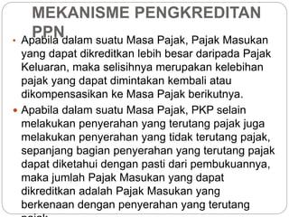 MEKANISME PENGKREDITAN 
PPN 
• Apabila dalam suatu Masa Pajak, Pajak Masukan 
yang dapat dikreditkan lebih besar daripada Pajak 
Keluaran, maka selisihnya merupakan kelebihan 
pajak yang dapat dimintakan kembali atau 
dikompensasikan ke Masa Pajak berikutnya. 
 Apabila dalam suatu Masa Pajak, PKP selain 
melakukan penyerahan yang terutang pajak juga 
melakukan penyerahan yang tidak terutang pajak, 
sepanjang bagian penyerahan yang terutang pajak 
dapat diketahui dengan pasti dari pembukuannya, 
maka jumlah Pajak Masukan yang dapat 
dikreditkan adalah Pajak Masukan yang 
berkenaan dengan penyerahan yang terutang 
pajak. 
 