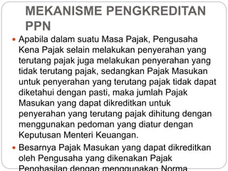 MEKANISME PENGKREDITAN 
PPN 
 Apabila dalam suatu Masa Pajak, Pengusaha 
Kena Pajak selain melakukan penyerahan yang 
terutang pajak juga melakukan penyerahan yang 
tidak terutang pajak, sedangkan Pajak Masukan 
untuk penyerahan yang terutang pajak tidak dapat 
diketahui dengan pasti, maka jumlah Pajak 
Masukan yang dapat dikreditkan untuk 
penyerahan yang terutang pajak dihitung dengan 
menggunakan pedoman yang diatur dengan 
Keputusan Menteri Keuangan. 
 Besarnya Pajak Masukan yang dapat dikreditkan 
oleh Pengusaha yang dikenakan Pajak 
Penghasilan dengan menggunakan Norma 
 