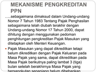MEKANISME PENGKREDITAN 
PPN 
…..sebagaimana dimaksud dalam Undang-undang 
Nomor 7 Tahun 1983 Tentang Pajak Penghasilan 
sebagaimana telah diubah terakhir dengan 
Undang-undang Nomor 17 Tahun 2000, dapat 
dihitung dengan menggunakan pedoman 
penghitungan pengkreditan Pajak Masukan yang 
ditetapkan oleh Menteri Keuangan. 
 Pajak Masukan yang dapat dikreditkan tetapi 
belum dikreditkan dengan Pajak Keluaran pada 
Masa Pajak yang sama, dapat dikreditkan pada 
Masa Pajak berikutnya paling lambat 3 (tiga) 
bulan setelah berakhirnya Masa Pajak yang 
bersangkutan sepanjang belum dibebankan 
 