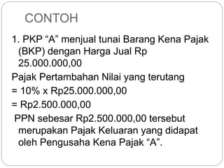 CONTOH 
1. PKP “A” menjual tunai Barang Kena Pajak 
(BKP) dengan Harga Jual Rp 
25.000.000,00 
Pajak Pertambahan Nilai yang terutang 
= 10% x Rp25.000.000,00 
= Rp2.500.000,00 
PPN sebesar Rp2.500.000,00 tersebut 
merupakan Pajak Keluaran yang didapat 
oleh Pengusaha Kena Pajak “A”. 
 