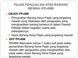 PAJAK PENJUALAN ATAS BARANG 
MEWAH (PPnBM) 
 OBJEK PPnBM 
1. Penyerahan Barang Kena Pajak yang tergolong 
mewah yang dilakukan oleh pengusaha yang 
menghasilkan barang tersebut di dalam Daerah 
Pabean dalam kegiatan usaha atau 
pekerjaannya 
2. Impor Barang Kena Pajak yang tergolong mewah 
 DPP PPnBM 
PPnBM dikenakan hanya 1 (satu) kali pada waktu 
penyerahan Barang Kena Pajak yang tergolong 
mewah oleh pengusaha yang menghasilkan atau 
pada waktu impor Barang Kena Pajak yang 
tergolong mewah. 
 