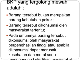 BKP yang tergolong mewah 
adalah : 
Barang tersebut bukan merupakan 
barang kebutuhan pokok; 
Barang tersebut dikonsumsi oleh 
masyarakat tertentu; 
Pada umumnya barang tersebut 
dikonsumsi oleh masyarakat 
berpenghasilan tinggi atau apabila 
dikonsumsi dapat merusak 
kesehatan dan moral serta 
mengganggu ketertiban masyarakat. 
 