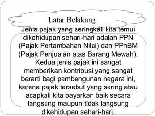 Latar Belakang 
Jenis pajak yang seringkali kita temui 
dikehidupan sehari-hari adalah PPN 
(Pajak Pertambahan Nilai) dan PPnBM 
(Pajak Penjualan atas Barang Mewah). 
Kedua jenis pajak ini sangat 
memberikan kontribusi yang sangat 
berarti bagi pembangunan negara ini, 
karena pajak tersebut yang sering atau 
acapkali kita bayarkan baik secara 
langsung maupun tidak langsung 
dikehidupan sehari-hari. 
 