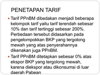 PENETAPAN TARIF 
 Tarif PPnBM dibedakan menjadi beberapa 
kelompok tarif yaitu tarif terendah sebesar 
10% dan tarif tertinggi sebesar 200%. 
Perbedaan tersebut didasarkan pada 
pengelompokkan BKP yang tergolong 
mewah yang atas penyerahannya 
dikenakan juga PPnBM. 
 Tarif PPnBM ditetapkan sebesar 0% atas 
ekspor BKP yang tergolong mewah, 
karena diekspor atau dikonsumsi di luar 
daerah Pabean 
 