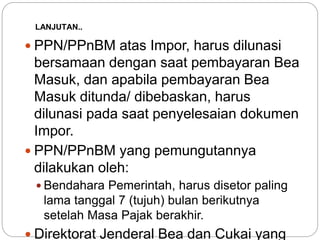 LANJUTAN.. 
 PPN/PPnBM atas Impor, harus dilunasi 
bersamaan dengan saat pembayaran Bea 
Masuk, dan apabila pembayaran Bea 
Masuk ditunda/ dibebaskan, harus 
dilunasi pada saat penyelesaian dokumen 
Impor. 
 PPN/PPnBM yang pemungutannya 
dilakukan oleh: 
 Bendahara Pemerintah, harus disetor paling 
lama tanggal 7 (tujuh) bulan berikutnya 
setelah Masa Pajak berakhir. 
 Direktorat Jenderal Bea dan Cukai yang 
 