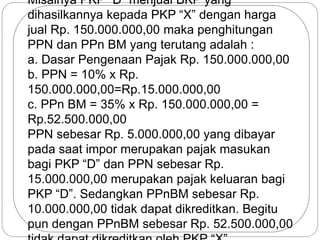 Misalnya PKP “D” menjual BKP yang 
dihasilkannya kepada PKP “X” dengan harga 
jual Rp. 150.000.000,00 maka penghitungan 
PPN dan PPn BM yang terutang adalah : 
a. Dasar Pengenaan Pajak Rp. 150.000.000,00 
b. PPN = 10% x Rp. 
150.000.000,00=Rp.15.000.000,00 
c. PPn BM = 35% x Rp. 150.000.000,00 = 
Rp.52.500.000,00 
PPN sebesar Rp. 5.000.000,00 yang dibayar 
pada saat impor merupakan pajak masukan 
bagi PKP “D” dan PPN sebesar Rp. 
15.000.000,00 merupakan pajak keluaran bagi 
PKP “D”. Sedangkan PPnBM sebesar Rp. 
10.000.000,00 tidak dapat dikreditkan. Begitu 
pun dengan PPnBM sebesar Rp. 52.500.000,00 
tidak dapat dikreditkan oleh PKP “X” 
 