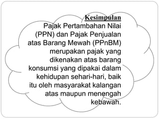 Kesimpulan 
Pajak Pertambahan Nilai 
(PPN) dan Pajak Penjualan 
atas Barang Mewah (PPnBM) 
merupakan pajak yang 
dikenakan atas barang 
konsumsi yang dipakai dalam 
kehidupan sehari-hari, baik 
itu oleh masyarakat kalangan 
atas maupun menengah 
kebawah. 
