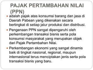 PAJAK PERTAMBAHAN NILAI 
(PPN) 
 adalah pajak atas konsumsi barang dan jasa di 
Daerah Pabean yang dikenakan secara 
bertingkat di setiap jalur produksi dan distribusi. 
 Pengenaan PPN sangat dipengaruhi oleh 
perkembangan transaksi bisnis serta pola 
konsumsi masyarakat yang merupakan objek 
dari Pajak Pertambahan Nilai. 
 Perkembangan ekonomi yang sangat dinamis 
baik di tingkat nasional, regional, maupun 
internasional terus menciptakan jenis serta pola 
transaksi bisnis yang baru. 
 