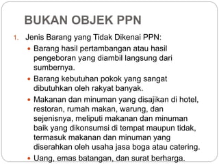 BUKAN OBJEK PPN 
1. Jenis Barang yang Tidak Dikenai PPN: 
 Barang hasil pertambangan atau hasil 
pengeboran yang diambil langsung dari 
sumbernya. 
 Barang kebutuhan pokok yang sangat 
dibutuhkan oleh rakyat banyak. 
 Makanan dan minuman yang disajikan di hotel, 
restoran, rumah makan, warung, dan 
sejenisnya, meliputi makanan dan minuman 
baik yang dikonsumsi di tempat maupun tidak, 
termasuk makanan dan minuman yang 
diserahkan oleh usaha jasa boga atau catering. 
 Uang, emas batangan, dan surat berharga. 
 