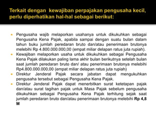  Pengusaha wajib melaporkan usahanya untuk dikukuhkan sebagai
Pengusaha Kena Pajak, apabila sampai dengan suatu bulan dalam
tahun buku jumlah peredaran bruto dan/atau penerimaan brutonya
melebihi Rp 4.800.000.000,00 (empat miliar delapan ratus juta rupiah).
 Kewajiban melaporkan usaha untuk dikukuhkan sebagai Pengusaha
Kena Pajak dilakukan paling lama akhir bulan berikutnya setelah bulan
saat jumlah peredaran bruto dan/ atau penerimaan brutonya melebihi
Rp4.800.000.000,00 (empat miliar delapan ratus juta rupiah)
 Direktur Jenderal Pajak secara jabatan dapat mengukuhkan
pengusaha tersebut sebagai Pengusaha Kena Pajak.
 Direktur Jenderal Pajak dapat menerbitkan surat ketetapan pajak
dan/atau surat tagihan pajak untuk Masa Pajak sebelum pengusaha
dikukuhkan sebagai Pengusaha Kena Pajak terhitung sejak saat
jumlah peredaran bruto dan/atau penerimaan brutonya melebihi Rp 4,8
M
 