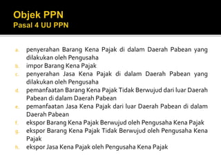 a. penyerahan Barang Kena Pajak di dalam Daerah Pabean yang
dilakukan oleh Pengusaha
b. impor Barang Kena Pajak
c. penyerahan Jasa Kena Pajak di dalam Daerah Pabean yang
dilakukan oleh Pengusaha
d. pemanfaatan Barang Kena Pajak Tidak Berwujud dari luar Daerah
Pabean di dalam Daerah Pabean
e. pemanfaatan Jasa Kena Pajak dari luar Daerah Pabean di dalam
Daerah Pabean
f. ekspor Barang Kena Pajak Berwujud oleh Pengusaha Kena Pajak
g. ekspor Barang Kena Pajak Tidak Berwujud oleh Pengusaha Kena
Pajak
h. ekspor Jasa Kena Pajak oleh Pengusaha Kena Pajak
 