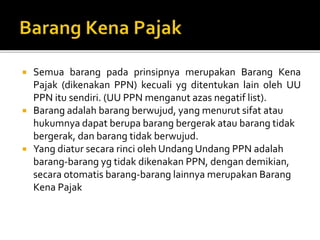  Semua barang pada prinsipnya merupakan Barang Kena
Pajak (dikenakan PPN) kecuali yg ditentukan lain oleh UU
PPN itu sendiri. (UU PPN menganut azas negatif list).
 Barang adalah barang berwujud, yang menurut sifat atau
hukumnya dapat berupa barang bergerak atau barang tidak
bergerak, dan barang tidak berwujud.
 Yang diatur secara rinci oleh Undang Undang PPN adalah
barang-barang yg tidak dikenakan PPN, dengan demikian,
secara otomatis barang-barang lainnya merupakan Barang
Kena Pajak
 