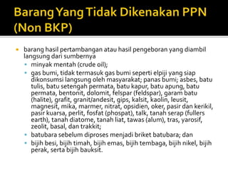  barang hasil pertambangan atau hasil pengeboran yang diambil
langsung dari sumbernya
 minyak mentah (crude oil);
 gas bumi, tidak termasuk gas bumi seperti elpiji yang siap
dikonsumsi langsung oleh masyarakat; panas bumi; asbes, batu
tulis, batu setengah permata, batu kapur, batu apung, batu
permata, bentonit, dolomit, felspar (feldspar), garam batu
(halite), grafit, granit/andesit, gips, kalsit, kaolin, leusit,
magnesit, mika, marmer, nitrat, opsidien, oker, pasir dan kerikil,
pasir kuarsa, perlit, fosfat (phospat), talk, tanah serap (fullers
earth), tanah diatome, tanah liat, tawas (alum), tras, yarosif,
zeolit, basal, dan trakkit;
 batubara sebelum diproses menjadi briket batubara; dan
 bijih besi, bijih timah, bijih emas, bijih tembaga, bijih nikel, bijih
perak, serta bijih bauksit.
 
