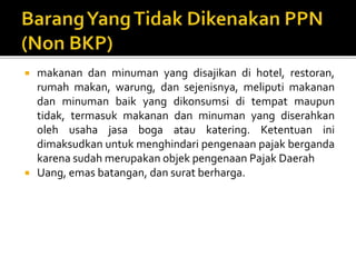  makanan dan minuman yang disajikan di hotel, restoran,
rumah makan, warung, dan sejenisnya, meliputi makanan
dan minuman baik yang dikonsumsi di tempat maupun
tidak, termasuk makanan dan minuman yang diserahkan
oleh usaha jasa boga atau katering. Ketentuan ini
dimaksudkan untuk menghindari pengenaan pajak berganda
karena sudah merupakan objek pengenaan Pajak Daerah
 Uang, emas batangan, dan surat berharga.
 