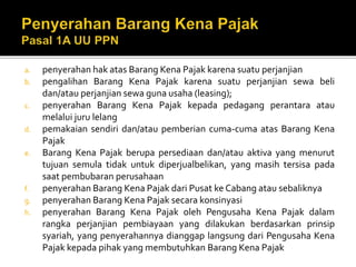 a. penyerahan hak atas Barang Kena Pajak karena suatu perjanjian
b. pengalihan Barang Kena Pajak karena suatu perjanjian sewa beli
dan/atau perjanjian sewa guna usaha (leasing);
c. penyerahan Barang Kena Pajak kepada pedagang perantara atau
melalui juru lelang
d. pemakaian sendiri dan/atau pemberian cuma-cuma atas Barang Kena
Pajak
e. Barang Kena Pajak berupa persediaan dan/atau aktiva yang menurut
tujuan semula tidak untuk diperjualbelikan, yang masih tersisa pada
saat pembubaran perusahaan
f. penyerahan Barang Kena Pajak dari Pusat ke Cabang atau sebaliknya
g. penyerahan Barang Kena Pajak secara konsinyasi
h. penyerahan Barang Kena Pajak oleh Pengusaha Kena Pajak dalam
rangka perjanjian pembiayaan yang dilakukan berdasarkan prinsip
syariah, yang penyerahannya dianggap langsung dari Pengusaha Kena
Pajak kepada pihak yang membutuhkan Barang Kena Pajak
 