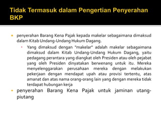  penyerahan Barang Kena Pajak kepada makelar sebagaimana dimaksud
dalam Kitab Undang-Undang Hukum Dagang.
• Yang dimaksud dengan "makelar" adalah makelar sebagaimana
dimaksud dalam Kitab Undang-Undang Hukum Dagang, yaitu
pedagang perantara yang diangkat oleh Presiden atau oleh pejabat
yang oleh Presiden dinyatakan berwenang untuk itu. Mereka
menyelenggarakan perusahaan mereka dengan melakukan
pekerjaan dengan mendapat upah atau provisi tertentu, atas
amanat dan atas nama orang-orang lain yang dengan mereka tidak
terdapat hubungan kerja
 penyerahan Barang Kena Pajak untuk jaminan utang-
piutang
 