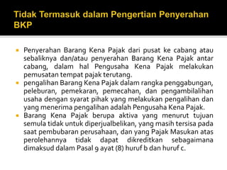 Penyerahan Barang Kena Pajak dari pusat ke cabang atau
sebaliknya dan/atau penyerahan Barang Kena Pajak antar
cabang, dalam hal Pengusaha Kena Pajak melakukan
pemusatan tempat pajak terutang.
 pengalihan Barang Kena Pajak dalam rangka penggabungan,
peleburan, pemekaran, pemecahan, dan pengambilalihan
usaha dengan syarat pihak yang melakukan pengalihan dan
yang menerima pengalihan adalah Pengusaha Kena Pajak.
 Barang Kena Pajak berupa aktiva yang menurut tujuan
semula tidak untuk diperjualbelikan, yang masih tersisa pada
saat pembubaran perusahaan, dan yang Pajak Masukan atas
perolehannya tidak dapat dikreditkan sebagaimana
dimaksud dalam Pasal 9 ayat (8) huruf b dan huruf c.
 