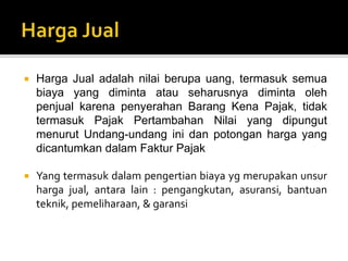  Harga Jual adalah nilai berupa uang, termasuk semua
biaya yang diminta atau seharusnya diminta oleh
penjual karena penyerahan Barang Kena Pajak, tidak
termasuk Pajak Pertambahan Nilai yang dipungut
menurut Undang-undang ini dan potongan harga yang
dicantumkan dalam Faktur Pajak
 Yang termasuk dalam pengertian biaya yg merupakan unsur
harga jual, antara lain : pengangkutan, asuransi, bantuan
teknik, pemeliharaan, & garansi
 