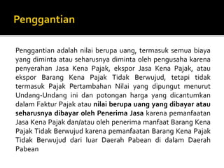 Penggantian adalah nilai berupa uang, termasuk semua biaya
yang diminta atau seharusnya diminta oleh pengusaha karena
penyerahan Jasa Kena Pajak, ekspor Jasa Kena Pajak, atau
ekspor Barang Kena Pajak Tidak Berwujud, tetapi tidak
termasuk Pajak Pertambahan Nilai yang dipungut menurut
Undang-Undang ini dan potongan harga yang dicantumkan
dalam Faktur Pajak atau nilai berupa uang yang dibayar atau
seharusnya dibayar oleh Penerima Jasa karena pemanfaatan
Jasa Kena Pajak dan/atau oleh penerima manfaat Barang Kena
Pajak Tidak Berwujud karena pemanfaatan Barang Kena Pajak
Tidak Berwujud dari luar Daerah Pabean di dalam Daerah
Pabean
 