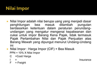  Nilai Impor adalah nilai berupa uang yang menjadi dasar
penghitungan bea masuk ditambah pungutan
berdasarkan ketentuan dalam peraturan perundang-
undangan yang mengatur mengenai kepabeanan dan
cukai untuk impor Barang Kena Pajak, tidak termasuk
Pajak Pertambahan Nilai dan Pajak Penjualan atas
Barang Mewah yang dipungut menurut Undang-Undang
ini
 Nilai Impor : Harga Impor (CIF) + Bea Masuk
PPN = 10% X Nilai Impor
C =Cost/ Harga
I = Insurance
F = Freight
 