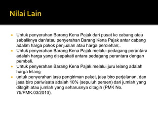  Untuk penyerahan Barang Kena Pajak dari pusat ke cabang atau
sebaliknya dan/atau penyerahan Barang Kena Pajak antar cabang
adalah harga pokok penjualan atau harga perolehan;.
 Untuk penyerahan Barang Kena Pajak melalui pedagang perantara
adalah harga yang disepakati antara pedagang perantara dengan
pembeli.
 Untuk penyerahan Barang Kena Pajak melalui juru lelang adalah
harga lelang
 untuk penyerahan jasa pengiriman paket, jasa biro perjalanan, dan
jasa biro pariwisata adalah 10% (sepuluh persen) dari jumlah yang
ditagih atau jumlah yang seharusnya ditagih (PMK No.
75/PMK.03/2010).
 