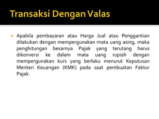 Apabila pembayaran atau Harga Jual atau Penggantian
dilakukan dengan mempergunakan mata uang asing, maka
penghitungan besarnya Pajak yang terutang harus
dikonversi ke dalam mata uang rupiah dengan
mempergunakan kurs yang berlaku menurut Keputusan
Menteri Keuangan (KMK) pada saat pembuatan Faktur
Pajak.
 
