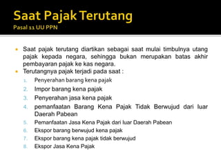  Saat pajak terutang diartikan sebagai saat mulai timbulnya utang
pajak kepada negara, sehingga bukan merupakan batas akhir
pembayaran pajak ke kas negara.
 Terutangnya pajak terjadi pada saat :
1. Penyerahan barang kena pajak
2. Impor barang kena pajak
3. Penyerahan jasa kena pajak
4. pemanfaatan Barang Kena Pajak Tidak Berwujud dari luar
Daerah Pabean
5. Pemanfaatan Jasa Kena Pajak dari luar Daerah Pabean
6. Ekspor barang berwujud kena pajak
7. Ekspor barang kena pajak tidak berwujud
8. Ekspor Jasa Kena Pajak
 