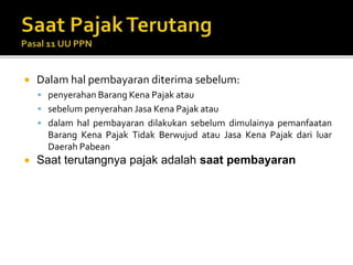  Dalam hal pembayaran diterima sebelum:
 penyerahan Barang Kena Pajak atau
 sebelum penyerahan Jasa Kena Pajak atau
 dalam hal pembayaran dilakukan sebelum dimulainya pemanfaatan
Barang Kena Pajak Tidak Berwujud atau Jasa Kena Pajak dari luar
Daerah Pabean
 Saat terutangnya pajak adalah saat pembayaran
 