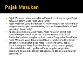  Pajak Masukan dalam suatu Masa Pajak dikreditkan dengan Pajak
Keluaran dalam Masa Pajak yang sama.
 Pajak Masukan yang dikreditkan harus menggunakan Faktur Pajak
yang memenuhi persyaratan sebagaimana dimaksud dalam Pasal
13 ayat (5) dan ayat (9)
 Apabila dalam suatu Masa Pajak, Pajak Keluaran lebih besar
daripada Pajak Masukan, maka selisihnya merupakan Pajak
Pertambahan Nilai yang harus disetor oleh Pengusaha Kena Pajak.
 Pajak Masukan yang dapat dikreditkan tetapi belum dikreditkan
dengan Pajak Keluaran pada Masa Pajak yang sama, dapat
dikreditkan pada Masa Pajak berikutnya paling lambat 3 (tiga)
bulan setelah berakhirnya Masa Pajak yang bersangkutan
sepanjang belum dibebankan sebagai biaya dan belum dilakukan
pemeriksaan
 