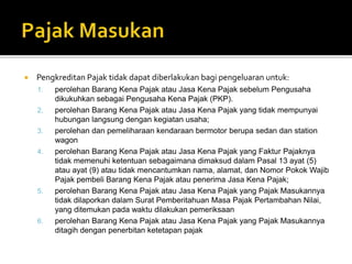  Pengkreditan Pajak tidak dapat diberlakukan bagi pengeluaran untuk:
1. perolehan Barang Kena Pajak atau Jasa Kena Pajak sebelum Pengusaha
dikukuhkan sebagai Pengusaha Kena Pajak (PKP).
2. perolehan Barang Kena Pajak atau Jasa Kena Pajak yang tidak mempunyai
hubungan langsung dengan kegiatan usaha;
3. perolehan dan pemeliharaan kendaraan bermotor berupa sedan dan station
wagon
4. perolehan Barang Kena Pajak atau Jasa Kena Pajak yang Faktur Pajaknya
tidak memenuhi ketentuan sebagaimana dimaksud dalam Pasal 13 ayat (5)
atau ayat (9) atau tidak mencantumkan nama, alamat, dan Nomor Pokok Wajib
Pajak pembeli Barang Kena Pajak atau penerima Jasa Kena Pajak;
5. perolehan Barang Kena Pajak atau Jasa Kena Pajak yang Pajak Masukannya
tidak dilaporkan dalam Surat Pemberitahuan Masa Pajak Pertambahan Nilai,
yang ditemukan pada waktu dilakukan pemeriksaan
6. perolehan Barang Kena Pajak atau Jasa Kena Pajak yang Pajak Masukannya
ditagih dengan penerbitan ketetapan pajak
 