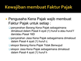  Pengusaha Kena Pajak wajib membuat
Faktur Pajak untuk setiap :
penyerahan Barang Kena Pajak sebagaimana
dimaksud dalam Pasal 4 ayat (1) huruf a atau huruf f
dan/atau Pasal 16D
penyerahan Jasa Kena Pajak sebagaimana dimaksud
dalam Pasal 4 ayat (1) huruf c;
ekspor Barang Kena Pajak Tidak Berwujud
ekspor Jasa Kena Pajak sebagaimana dimaksud
dalam Pasal 4 ayat (1) huruf h
 