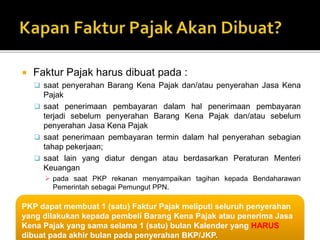  Faktur Pajak harus dibuat pada :
 saat penyerahan Barang Kena Pajak dan/atau penyerahan Jasa Kena
Pajak
 saat penerimaan pembayaran dalam hal penerimaan pembayaran
terjadi sebelum penyerahan Barang Kena Pajak dan/atau sebelum
penyerahan Jasa Kena Pajak
 saat penerimaan pembayaran termin dalam hal penyerahan sebagian
tahap pekerjaan;
 saat lain yang diatur dengan atau berdasarkan Peraturan Menteri
Keuangan
 pada saat PKP rekanan menyampaikan tagihan kepada Bendaharawan
Pemerintah sebagai Pemungut PPN.
PKP dapat membuat 1 (satu) Faktur Pajak meliputi seluruh penyerahan
yang dilakukan kepada pembeli Barang Kena Pajak atau penerima Jasa
Kena Pajak yang sama selama 1 (satu) bulan Kalender yang HARUS
dibuat pada akhir bulan pada penyerahan BKP/JKP.
 