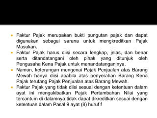  Faktur Pajak merupakan bukti pungutan pajak dan dapat
digunakan sebagai sarana untuk mengkreditkan Pajak
Masukan.
 Faktur Pajak harus diisi secara lengkap, jelas, dan benar
serta ditandatangani oleh pihak yang ditunjuk oleh
Pengusaha Kena Pajak untuk menandatanganinya.
 Namun, keterangan mengenai Pajak Penjualan atas Barang
Mewah hanya diisi apabila atas penyerahan Barang Kena
Pajak terutang Pajak Penjualan atas Barang Mewah.
 Faktur Pajak yang tidak diisi sesuai dengan ketentuan dalam
ayat ini mengakibatkan Pajak Pertambahan Nilai yang
tercantum di dalamnya tidak dapat dikreditkan sesuai dengan
ketentuan dalam Pasal 9 ayat (8) huruf f
 