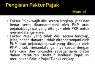  Faktur Pajak wajib diisi secara lengkap, jelas dan
benar serta ditandatangani oleh PKP atau
pejabat/pegawai yang ditunjuk oleh PKP untuk
menandatanganinya.
 Faktur Pajak yang tidak diisi secara lengkap,
jelas, benar, dan/atau tidak ditandatangani oleh
PKP atau pejabat/pegawai yang ditunjuk oleh
PKP untuk menandatanganinya sesuai dengan
tata cara dan prosedur sebagaimana diatur
dalam Peraturan Direktur Jenderal Pajak ini
merupakan Faktur PajakTidak Lengkap.
 