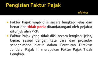  Faktur Pajak wajib diisi secara lengkap, jelas dan
benar dan tidak perlu ditandatangani oleh pejabat
ditunjuk oleh PKP.
 Faktur Pajak yang tidak diisi secara lengkap, jelas,
benar, sesuai dengan tata cara dan prosedur
sebagaimana diatur dalam Peraturan Direktur
Jenderal Pajak ini merupakan Faktur Pajak Tidak
Lengkap.
 