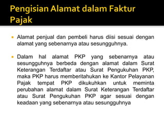  Alamat penjual dan pembeli harus diisi sesuai dengan
alamat yang sebenarnya atau sesungguhnya.
 Dalam hal alamat PKP yang sebenarnya atau
sesungguhnya berbeda dengan alamat dalam Surat
Keterangan Terdaftar atau Surat Pengukuhan PKP,
maka PKP harus memberitahukan ke Kantor Pelayanan
Pajak tempat PKP dikukuhkan untuk meminta
perubahan alamat dalam Surat Keterangan Terdaftar
atau Surat Pengukuhan PKP agar sesuai dengan
keadaan yang sebenarnya atau sesungguhnya
 