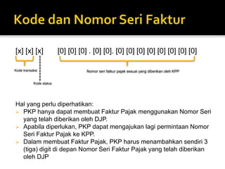 [x] [x] [x] [0] [0] [0] . [0] [0]. [0] [0] [0] [0] [0] [0] [0] [0]
Hal yang perlu diperhatikan:
 PKP hanya dapat membuat Faktur Pajak menggunakan Nomor Seri
yang telah diberikan oleh DJP.
 Apabila diperlukan, PKP dapat mengajukan lagi permintaan Nomor
Seri Faktur Pajak ke KPP.
 Dalam membuat Faktur Pajak, PKP harus menambahkan sendiri 3
(tiga) digit di depan Nomor Seri Faktur Pajak yang telah diberikan
oleh DJP
Kode transaksi Nomor seri fatkur pajak sesuai yang diberikan oleh KPP
Kode status
 