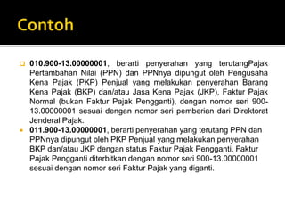  010.900-13.00000001, berarti penyerahan yang terutangPajak
Pertambahan Nilai (PPN) dan PPNnya dipungut oleh Pengusaha
Kena Pajak (PKP) Penjual yang melakukan penyerahan Barang
Kena Pajak (BKP) dan/atau Jasa Kena Pajak (JKP), Faktur Pajak
Normal (bukan Faktur Pajak Pengganti), dengan nomor seri 900-
13.00000001 sesuai dengan nomor seri pemberian dari Direktorat
Jenderal Pajak.
 011.900-13.00000001, berarti penyerahan yang terutang PPN dan
PPNnya dipungut oleh PKP Penjual yang melakukan penyerahan
BKP dan/atau JKP dengan status Faktur Pajak Pengganti. Faktur
Pajak Pengganti diterbitkan dengan nomor seri 900-13.00000001
sesuai dengan nomor seri Faktur Pajak yang diganti.
 