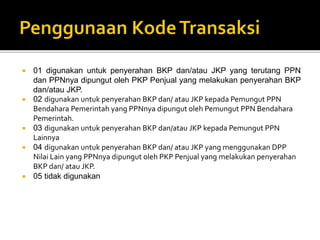  01 digunakan untuk penyerahan BKP dan/atau JKP yang terutang PPN
dan PPNnya dipungut oleh PKP Penjual yang melakukan penyerahan BKP
dan/atau JKP.
 02 digunakan untuk penyerahan BKP dan/ atau JKP kepada Pemungut PPN
Bendahara Pemerintah yang PPNnya dipungut oleh Pemungut PPN Bendahara
Pemerintah.
 03 digunakan untuk penyerahan BKP dan/atau JKP kepada Pemungut PPN
Lainnya
 04 digunakan untuk penyerahan BKP dan/ atau JKP yang menggunakan DPP
Nilai Lain yang PPNnya dipungut oleh PKP Penjual yang melakukan penyerahan
BKP dan/ atau JKP.
 05 tidak digunakan
 
